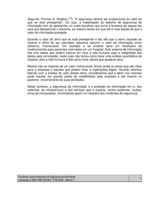 Academia Latino-Americana de Segurança da Informação
Introdução à ABNT NBR ISO/IEC 17799:2005 - Módulo 1
17
Segundo Thomas A. Wadlow [10
], “A segurança deverá ser proporcional ao valor do
que se está protegendo”. Ou seja, a implantação do sistema de segurança da
informação tem de apresentar um custo benefício que torne a tentativa de ataque tão
cara que desestimule o atacante, ao mesmo tempo em que ela é mais barata do que o
valor da informação protegida.
Quando o valor do ativo que se está protegendo é tão alto que o dano causado ao
mesmo é difícil de ser calculado, devemos assumir o valor da informação como
altíssimo, imensurável. Um exemplo a se analisar seria um receituário de
medicamentos para pacientes internados em um hospital. Este sistema de informação
lida com dados que podem colocar em risco a vida humana caso a integridade dos
dados seja corrompida, neste caso não temos como fazer uma análise quantitativa do
impacto, pois a vida humana é tida como mais valiosa que qualquer ativo.
Mesmo não se tratando de um valor imensurável, temos ainda os ativos que são vitais
para a empresa e aqueles que podem levar a implicações legais. Quando estamos
lidando com a análise de valor destes bens, consideramos que o dano nos mesmos
pode resultar em grande perda de credibilidade pela empresa e até mesmo no
posterior encerramento de suas atividades.
Neste contexto, a segurança da informação é a proteção da informação em si, dos
sistemas, da infraestrutura e dos serviços que a suporta, contra acidentes, roubos,
erros de manipulação, minimizando assim os impactos dos incidentes de segurança.
 