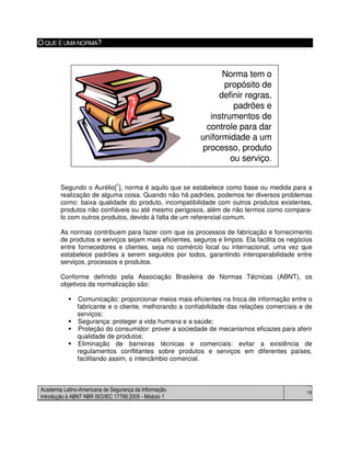 Academia Latino-Americana de Segurança da Informação
Introdução à ABNT NBR ISO/IEC 17799:2005 - Módulo 1
18
OQUE É UMANORMA?
Segundo o Aurélio[
1
], norma é aquilo que se estabelece como base ou medida para a
realização de alguma coisa. Quando não há padrões, podemos ter diversos problemas
como: baixa qualidade do produto, incompatibilidade com outros produtos existentes,
produtos não confiáveis ou até mesmo perigosos, além de não termos como compara-
lo com outros produtos, devido à falta de um referencial comum.
As normas contribuem para fazer com que os processos de fabricação e fornecimento
de produtos e serviços sejam mais eficientes, seguros e limpos. Ela facilita os negócios
entre fornecedores e clientes, seja no comércio local ou internacional, uma vez que
estabelece padrões a serem seguidos por todos, garantindo interoperabilidade entre
serviços, processos e produtos.
Conforme definido pela Associação Brasileira de Normas Técnicas (ABNT), os
objetivos da normalização são:
Comunicação: proporcionar meios mais eficientes na troca de informação entre o
fabricante e o cliente, melhorando a confiabilidade das relações comerciais e de
serviços;
Segurança: proteger a vida humana e a saúde;
Proteção do consumidor: prover a sociedade de mecanismos eficazes para aferir
qualidade de produtos;
Eliminação de barreiras técnicas e comerciais: evitar a existência de
regulamentos conflitantes sobre produtos e serviços em diferentes países,
facilitando assim, o intercâmbio comercial.
Norma tem o
propósito de
definir regras,
padrões e
instrumentos de
controle para dar
uniformidade a um
processo, produto
ou serviço.
Norma tem o
propósito de
definir regras,
padrões e
instrumentos de
controle para dar
uniformidade a um
processo, produto
ou serviço.
 