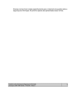 Academia Latino-Americana de Segurança da Informação
Introdução à ABNT NBR ISO/IEC 17799:2005 - Módulo 1
19
Diversas normas foram criadas especificamente para o tratamento da questão sobre a
segurança da informação. No próximo capítulo são apresentadas essas normas.
 