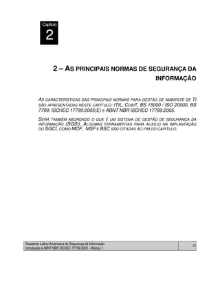 Academia Latino-Americana de Segurança da Informação
Introdução à ABNT NBR ISO/IEC 17799:2005 - Módulo 1
20
2 – AS PRINCIPAIS NORMAS DE SEGURANÇA DA
INFORMAÇÃO
AS CARACTERÍSTICAS DAS PRINCIPAIS NORMAS PARA GESTÃO DE AMBIENTE DE TI
SÃO APRESENTADAS NESTE CAPÍTULO: ITIL, COBIT, BS 15000 / ISO 20000, BS
7799, ISO/IEC 17799:2005(E) E ABNT NBR ISO/IEC 17799:2005.
SERÁ TAMBÉM ABORDADO O QUE É UM SISTEMA DE GESTÃO DE SEGURANÇA DA
INFORMAÇÃO (SGSI). ALGUMAS FERRAMENTAS PARA AUXÍLIO NA IMPLANTAÇÃO
DO SGCI, COMO MOF, MSF E BSC SÃO CITADAS AO FIM DO CAPÍTULO.
Capítulo
2
 