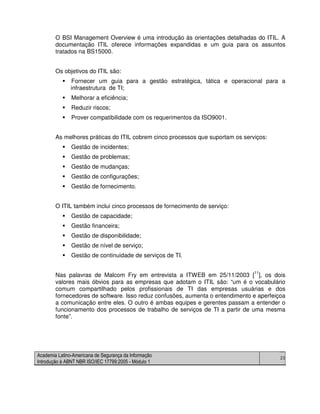 Academia Latino-Americana de Segurança da Informação
Introdução à ABNT NBR ISO/IEC 17799:2005 - Módulo 1
23
O BSI Management Overview é uma introdução às orientações detalhadas do ITIL. A
documentação ITIL oferece informações expandidas e um guia para os assuntos
tratados na BS15000.
Os objetivos do ITIL são:
Fornecer um guia para a gestão estratégica, tática e operacional para a
infraestrutura de TI;
Melhorar a eficiência;
Reduzir riscos;
Prover compatibilidade com os requerimentos da ISO9001.
As melhores práticas do ITIL cobrem cinco processos que suportam os serviços:
Gestão de incidentes;
Gestão de problemas;
Gestão de mudanças;
Gestão de configurações;
Gestão de fornecimento.
O ITIL também inclui cinco processos de fornecimento de serviço:
Gestão de capacidade;
Gestão financeira;
Gestão de disponibilidade;
Gestão de nível de serviço;
Gestão de continuidade de serviços de TI.
Nas palavras de Malcom Fry em entrevista a ITWEB em 25/11/2003 [11
], os dois
valores mais óbvios para as empresas que adotam o ITIL são: “um é o vocabulário
comum compartilhado pelos profissionais de TI das empresas usuárias e dos
fornecedores de software. Isso reduz confusões, aumenta o entendimento e aperfeiçoa
a comunicação entre eles. O outro é ambas equipes e gerentes passam a entender o
funcionamento dos processos de trabalho de serviços de TI a partir de uma mesma
fonte”.
 