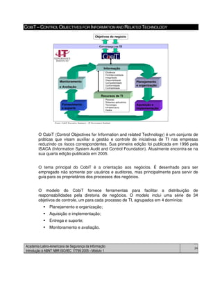 Academia Latino-Americana de Segurança da Informação
Introdução à ABNT NBR ISO/IEC 17799:2005 - Módulo 1
24
COBIT– CONTROL OBJECTIVES FOR INFORMATIONAND RELATED TECHNOLOGY
Objetivos do negócio
Eficiência
Confidencialidade
Integridade
Disponibilidade
Compatibilidade
Conformidade
Confiabilidade
Pessoas
Sistemas aplicativos
Tecnologia
Infraestrutura
Dados
Governaça em TI
Fonte: CobiT Executive Summary – IT Governance Institute
Recursos de TI
Fornecimento
e suporte
Monitoramento
e Avaliação
Informação
Aquisição e
implementação
Planejamento
e organização
O CobiT (Control Objectives for Information and related Technology) é um conjunto de
práticas que visam auxiliar a gestão e controle de iniciativas de TI nas empresas
reduzindo os riscos correspondentes. Sua primeira edição foi publicada em 1996 pela
ISACA (Information System Audit and Control Foundation). Atualmente encontra-se na
sua quarta edição publicada em 2005.
O tema principal do CobiT é a orientação aos negócios. É desenhado para ser
empregado não somente por usuários e auditores, mas principalmente para servir de
guia para os proprietários dos processos dos negócios.
O modelo do CobiT fornece ferramentas para facilitar a distribuição de
responsabilidades pela diretoria de negócios. O modelo inclui uma série de 34
objetivos de controle, um para cada processo de TI, agrupados em 4 domínios:
Planejamento e organização;
Aquisição e implementação;
Entrega e suporte;
Monitoramento e avaliação.
 