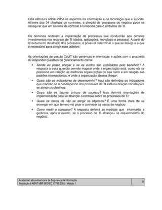 Academia Latino-Americana de Segurança da Informação
Introdução à ABNT NBR ISO/IEC 17799:2005 - Módulo 1
25
Esta estrutura cobre todos os aspectos da informação e da tecnologia que a suporta.
Através dos 34 objetivos de controles, a direção de processos do negócio pode se
assegurar que um sistema de controle é fornecido para o ambiente de TI.
Os domínios norteiam a implantação de processos que conduzirão aos corretos
investimentos nos recursos de TI (dados, aplicações, tecnologia e pessoas). A partir do
levantamento detalhado dos processos, é possível determinar o que se deseja e o que
é necessário para atingir esse objetivo.
As orientações de gestão CobiT são genéricas e orientadas a ações com o propósito
de responder questões de gerenciamento como:
Aonde eu posso chegar e se os custos são justificados pelo benefício? A
resposta a essa questão permite mapear onde a organização está, como ela se
posiciona em relação as melhores organizações do seu ramo e em relação aos
padrões internacionais, e onde a organização deseja chegar;
Quais são os indicadores de desempenho? Aqui são definidos os indicadores
que medirão se o desempenho dos processos de TI está na direção correta para
se atingir os objetivos.
Quais são os fatores críticos de sucesso? Isso definirá orientações de
implementação para se alcançar o controle sobre os processos de TI;
Quais os riscos de não se atingir os objetivos? É uma forma clara de se
enxergar em que terreno vai pisar e conhecer os riscos do negócio;
Como medir e comparar? A resposta definirá as medidas que informarão a
gerência, após o evento, se o processo de TI alcançou os requerimentos do
negócio.
 