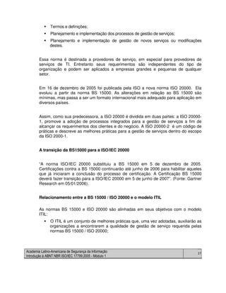 Academia Latino-Americana de Segurança da Informação
Introdução à ABNT NBR ISO/IEC 17799:2005 - Módulo 1
27
Termos e definições;
Planejamento e implementação dos processos de gestão de serviços;
Planejamento e implementação de gestão de novos serviços ou modificações
destes.
Essa norma é destinada a provedores de serviço, em especial para provedores de
serviços de TI. Entretanto seus requerimentos são independentes do tipo de
organização e podem ser aplicados a empresas grandes e pequenas de qualquer
setor.
Em 16 de dezembro de 2005 foi publicada pela ISO a nova norma ISO 20000. Ela
evoluiu a partir da norma BS 15000. As alterações em relação ao BS 15000 são
mínimas, mas passa a ser um formato internacional mais adequado para aplicação em
diversos países.
Assim, como sua predecessora, a ISO 20000 é dividida em duas partes: a ISO 20000-
1, promove a adoção de processos integrados para a gestão de serviços a fim de
alcançar os requerimentos dos clientes e do negócio. A ISO 20000-2 é um código de
práticas e descreve as melhores práticas para a gestão de serviços dentro do escopo
da ISO 2000-1.
A transição da BS15000 para a ISO/IEC 20000
“A norma ISO/IEC 20000 substituiu a BS 15000 em 5 de dezembro de 2005.
Certificações contra a BS 15000 continuarão até junho de 2006 para habilitar aqueles
que já iniciaram a conclusão do processo de certificação. A Certificação BS 15000
deverá fazer transição para a ISO/IEC 20000 em 5 de junho de 2007”. (Fonte: Gartner
Research em 05/01/2006).
Relacionamento entre a BS 15000 / ISO 20000 e o modelo ITIL
As normas BS 15000 e ISO 20000 são alinhadas em seus objetivos com o modelo
ITIL:
O ITIL é um conjunto de melhores práticas que, uma vez adotadas, auxiliarão as
organizações a encontrarem a qualidade de gestão de serviço requerida pelas
normas BS 15000 / ISO 20000;
 