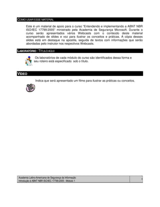 Academia Latino-Americana de Segurança da Informação
Introdução à ABNT NBR ISO/IEC 17799:2005 - Módulo 1
3
COMO USAR ESSE MATERIAL
Este é um material de apoio para o curso “Entendendo e implementando a ABNT NBR
ISO/IEC 17799:2005” ministrado pela Academia de Segurança Microsoft. Durante o
curso serão apresentados vários Webcasts com o conteúdo deste material
acompanhado de slides e voz para ilustrar os conceitos e práticas. A cópia desses
slides está em destaque na apostila, seguida de textos com informações que serão
abordadas pelo instrutor nos respectivos Webcasts.
LABORATÓRIO :TÍTULOAQUI
Os laboratórios de cada módulo do curso são identificados dessa forma e
seu roteiro está especificado sob o título.
VÍDEO
Indica que será apresentado um filme para ilustrar as práticas ou conceitos.
 