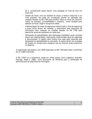 Academia Latino-Americana de Segurança da Informação
Introdução à ABNT NBR ISO/IEC 17799:2005 - Módulo 1
30
ter e, considerando esses fatores, uma avaliação do nível de risco em
cada caso.
- Gestão de riscos: uma vez avaliado os riscos, a tarefa é reduzi-los a um
nível aceitável. Isto pode ser conseguido através da aplicação das
medidas listadas na BS 7799 para prevenir todos os riscos em conjunto,
reduzir as ameaças, vulnerabilidades e impactos, tomar medidas para
detectar os riscos, reagir e recupera-se deles.
- Implementação de meios de segurança: determinado o nível de segurança
e quais riscos devem ser tratados, o responsável pela segurança da
informação deve repassar as medidas listadas na BS 7799 para
determinar quais são aplicáveis em cada caso.
- Declaração de aplicabilidade: esta declaração estabelece quais controles
devem ser implementados. Cada passo implementado deve ser registrado
e documentado. O registro deve mostrar que cada ação requerida pela
declaração de aplicabilidade foi executada. As ações devem ser revisadas
de tempos em tempos para assegurar que as mesmas ainda preenchem
os objetivos.
A organização que baseia o seu SGSI estipulado no BS 7799 pode obter o certificado
de um órgão autorizado.
A BS 7799-2 já é largamente usada em vários países, como Inglaterra, Austrália,
Noruega, Brasil e Japão, como documento de referência para a certificação de
gerenciamento de segurança de informação.
 