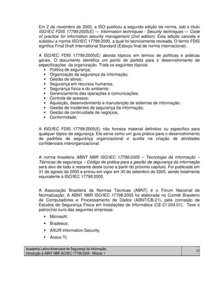 Academia Latino-Americana de Segurança da Informação
Introdução à ABNT NBR ISO/IEC 17799:2005 - Módulo 1
32
Em 2 de novembro de 2005, a ISO publicou a segunda edição da norma, sob o título
ISO/IEC FDIS 17799:2005(E) ― Information techniques - Security techniques ― Code
of practice for information security management (2nd edition). Esta edição cancela e
substitui a norma ISO/IEC 17799:2000, a qual foi tecnicamente revisada. O termo FDIS
significa Final Draft International Standard (Esboço final de norma internacional).
A ISO/IEC FDIS 17799:2005(E) aborda tópicos em termos de políticas e práticas
gerais. O documento identifica um ponto de partida para o desenvolvimento de
especificações da organização. Trata os seguintes tópicos:
Política de segurança;
Organização da segurança da informação;
Gestão de ativos;
Segurança em recursos humanos;
Segurança física e do ambiente;
Gerenciamento das operações e comunicações;
Controle de acessos;
Aquisição, desenvolvimento e manutenção de sistemas de informação;
Gestão de incidentes de segurança da informação;
Gestão de continuidade de negócios;
Conformidade.
A ISO/IEC FDIS 17799:2005(E) não fornece material definitivo ou específico para
qualquer tópico de segurança. Ela serve como um guia prático para o desenvolvimento
de padrões de segurança organizacional e auxilia na criação de atividades
confidenciais interorganizacional.
A norma brasileira ABNT NBR ISO/IEC 17799:2005 – Tecnologia da informação –
Técnicas de segurança – Código de prática para a gestão de segurança da informação
será alvo de todo o restante deste curso a partir do próximo capítulo. Foi publicada em
31 de agosto de 2005 e entrou em vigor em 30 de setembro de 2005, sendo totalmente
equivalente à ISO/IEC 17799:2005.
A Associação Brasileira de Normas Técnicas (ABNT) é o Fórum Nacional de
Normalização. A ABNT NBR ISO/IEC 17799:2005 foi elaborada no Comitê Brasileiro
de Computadores e Processamento de Dados (ABNT/CB-21), pela comissão de
Estudos de Segurança Física em Instalações de Informática (CE-21:204.01). Teve o
patrocínio ouro das seguintes empresas:
Microsoft;
Bradesco;
AXUR information Security;
Aceco TI;
 