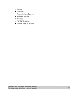 Academia Latino-Americana de Segurança da Informação
Introdução à ABNT NBR ISO/IEC 17799:2005 - Módulo 1
33
Serasa;
Samarco;
PricewaterhouseCoopers;
e-Módulo security;
Visanet;
TIVIT IT Creativity;
Suzano Papel e Celulose.
 