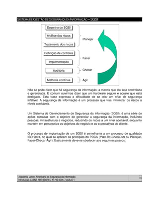 Academia Latino-Americana de Segurança da Informação
Introdução à ABNT NBR ISO/IEC 17799:2005 - Módulo 1
35
SISTEMADE GESTÃO DE SEGURANÇADAINFORMAÇÃO – SGSI
Não se pode dizer que há segurança da informação, a menos que ela seja controlada
e gerenciada. É comum ouvirmos dizer que um hardware seguro é aquele que está
desligado. Esta frase expressa a dificuldade de se criar um nível de segurança
infalível. A segurança da informação é um processo que visa minimizar os riscos a
níveis aceitáveis.
Um Sistema de Gerenciamento de Segurança da Informação (SGSI), é uma série de
ações tomadas com o objetivo de gerenciar a segurança da informação, incluindo
pessoas, infraestrutura e negócios, reduzindo os riscos a um nível aceitável, enquanto
mantém em perspectiva os objetivos do negócio e as expectativas do cliente.
O processo de implantação de um SGSI é semelhante a um processo de qualidade
ISO 9001, no qual se aplicam os princípios do PDCA (Plan-Do-Check-Act ou Planejar-
Fazer-Checar-Agir). Basicamente deve-se obedecer aos seguintes passos:
Desenho do SGSIDesenho do SGSI
Análise dos riscosAnálise dos riscos
Tratamento dos riscosTratamento dos riscos
Definição de controlesDefinição de controles
ImplementaçãoImplementação
Melhoria contínuaMelhoria contínua
Planejar
Fazer
ChecarAuditoriaAuditoria
Agir
Desenho do SGSIDesenho do SGSI
Análise dos riscosAnálise dos riscos
Tratamento dos riscosTratamento dos riscos
Definição de controlesDefinição de controles
ImplementaçãoImplementação
Melhoria contínuaMelhoria contínua
Planejar
Fazer
ChecarAuditoriaAuditoria
Agir
 