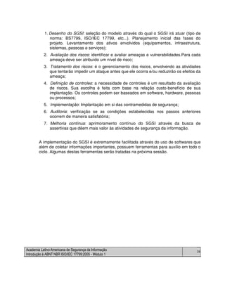 Academia Latino-Americana de Segurança da Informação
Introdução à ABNT NBR ISO/IEC 17799:2005 - Módulo 1
36
1. Desenho do SGSI: seleção do modelo através do qual o SGSI irá atuar (tipo de
norma: BS7799, ISO/IEC 17799, etc...). Planejamento inicial das fases do
projeto. Levantamento dos ativos envolvidos (equipamentos, infraestrutura,
sistemas, pessoas e serviços);
2. Avaliação dos riscos: identificar e avaliar ameaças e vulnerabilidades.Para cada
ameaça deve ser atribuído um nível de risco;
3. Tratamento dos riscos: é o gerenciamento dos riscos, envolvendo as atividades
que tentarão impedir um ataque antes que ele ocorra e/ou reduzirão os efeitos da
ameaça;
4. Definição de controles: a necessidade de controles é um resultado da avaliação
de riscos. Sua escolha é feita com base na relação custo-benefício de sua
implantação. Os controles podem ser baseados em software, hardware, pessoas
ou processos;
5. Implementação: Implantação em si das contramedidas de segurança;
6. Auditoria: verificação se as condições estabelecidas nos passos anteriores
ocorrem de maneira satisfatória;
7. Melhoria contínua: aprimoramento contínuo do SGSI através da busca de
assertivas que dêem mais valor às atividades de segurança da informação.
A implementação do SGSI é extremamente facilitada através do uso de softwares que
além de coletar informações importantes, possuem ferramentas para auxílio em todo o
ciclo. Algumas destas ferramentas serão tratadas na próxima sessão.
 