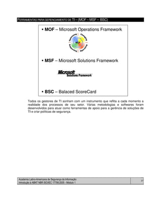 Academia Latino-Americana de Segurança da Informação
Introdução à ABNT NBR ISO/IEC 17799:2005 - Módulo 1
37
FERRAMENTAS PARAGERENCIAMENTO DE TI– (MOF– MSF – BSC)
Todos os gestores de TI sonham com um instrumento que reflita a cada momento a
realidade dos processos de seu setor. Várias metodologias e softwares foram
desenvolvidos para atuar como ferramentas de apoio para a gerência de soluções de
TI e criar políticas de segurança.
MOF – Microsoft Operations Framework
MSF – Microsoft Solutions Framework
BSC – Balaced ScoreCard
MOF – Microsoft Operations Framework
MSF – Microsoft Solutions Framework
BSC – Balaced ScoreCard
 