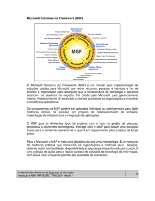 Academia Latino-Americana de Segurança da Informação
Introdução à ABNT NBR ISO/IEC 17799:2005 - Módulo 1
39
Microsoft Solutions for Framework (MSF)
O Microsoft Solutions for Framework (MSF) é um modelo para implementação de
soluções criadas pela Microsoft que reúne recursos, pessoas e técnicas a fim de
orientar a organização para assegurar que a infraestrutura de tecnologia e soluções
alcancem os objetivos do negócio. Foi criada pela Microsoft para gerenciamento
interno. Posteriormente foi estendido a clientes auxiliando as organizações a encontrar
a excelência operacional.
Os componentes do MSF podem ser aplicados individual ou coletivamente para obter
melhores índices de sucesso em projetos de desenvolvimento de software,
implantação de infraestrutura e integração de aplicações.
O MSF guia os diferentes tipos de projetos com o foco na gestão de pessoas,
processos e elementos tecnológicos. Interage com o MOF para prover uma transição
suave para o ambiente operacional, o qual é um requerimento para projetos de longo
prazo.
Para a Microsoft o MSF é mais uma disciplina do que uma metodologia. É um conjunto
de melhores práticas que conduzem as organizações a melhorar seus serviços,
obtendo maior confiabilidade, disponibilidade e segurança enquanto reduzem custos. É
uma coleção de guias para o rápido sucesso de soluções de tecnologia da informação,
com baixo risco, enquanto permite alta qualidade de resultados.
 