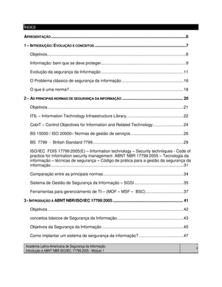 Academia Latino-Americana de Segurança da Informação
Introdução à ABNT NBR ISO/IEC 17799:2005 - Módulo 1
4
ÍNDICE
APRESENTAÇÃO...............................................................................................................................6
1 – INTRODUÇÃO: EVOLUÇÃO E CONCEITOS ......................................................................................7
Objetivos.........................................................................................................................8
Informação: bem que se deve proteger..........................................................................9
Evolução da segurança da Informação ........................................................................11
O Problema clássico de segurança da informação ......................................................16
O que é uma norma?....................................................................................................18
2 – AS PRINCIPAIS NORMAS DE SEGURANÇA DA INFORMAÇÃO ......................................................... 20
Objetivos.......................................................................................................................21
ITIL – Information Technology Infraestructure Library..................................................22
CobiT – Control Objectives for Information and Related Technology...........................24
BS 15000 / ISO 20000– Normas de gestão de serviços ..............................................26
BS 7799 - British Standard 7799...............................................................................29
ISO/IEC FDIS 17799:2005(E) – Information technology – Security techniiques - Code of
practice for information security management ABNT NBR 17799:2005 – Tecnologia da
informação – técnicas de segurança – Código de prática para a gestão da segurança da
informação....................................................................................................................31
Comparação entre as principais normas......................................................................34
Sistema de Gestão de Segurança da Informação – SGSI...........................................35
Ferramentas para gerenciamento de TI – (MOF – MSF – BSC).................................37
3 - INTRODUÇÃO À ABNT NBR/ISO/IEC 17799:2005.................................................................. 41
Objetivos.......................................................................................................................42
conceitos básicos de Segurança da Informação..........................................................43
Objetivos da Segurança da Informação .......................................................................45
Como implantar um sistema de sergurança da informação? .......................................47
 