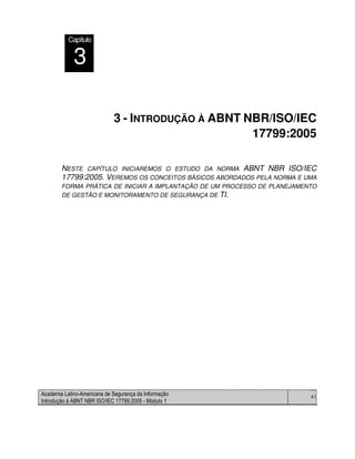 Academia Latino-Americana de Segurança da Informação
Introdução à ABNT NBR ISO/IEC 17799:2005 - Módulo 1
41
3 - INTRODUÇÃO À ABNT NBR/ISO/IEC
17799:2005
NESTE CAPÍTULO INICIAREMOS O ESTUDO DA NORMA ABNT NBR ISO/IEC
17799:2005. VEREMOS OS CONCEITOS BÁSICOS ABORDADOS PELA NORMA E UMA
FORMA PRÁTICA DE INICIAR A IMPLANTAÇÃO DE UM PROCESSO DE PLANEJAMENTO
DE GESTÃO E MONITORAMENTO DE SEGURANÇA DE TI.
Capítulo
3
 