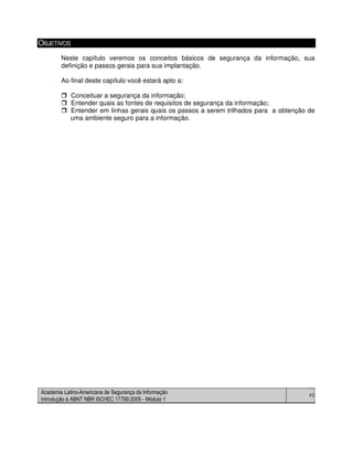 Academia Latino-Americana de Segurança da Informação
Introdução à ABNT NBR ISO/IEC 17799:2005 - Módulo 1
42
OBJETIVOS
Neste capítulo veremos os conceitos básicos de segurança da informação, sua
definição e passos gerais para sua implantação.
Ao final deste capítulo você estará apto a:
Conceituar a segurança da informação;
Entender quais as fontes de requisitos de segurança da informação;
Entender em linhas gerais quais os passos a serem trilhados para a obtenção de
uma ambiente seguro para a informação.
 