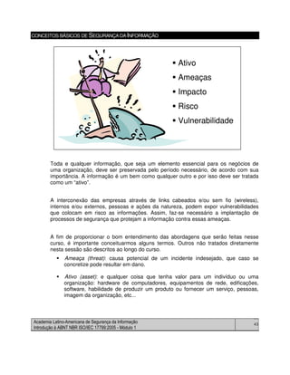 Academia Latino-Americana de Segurança da Informação
Introdução à ABNT NBR ISO/IEC 17799:2005 - Módulo 1
43
CONCEITOS BÁSICOS DE SEGURANÇADAINFORMAÇÃO
Toda e qualquer informação, que seja um elemento essencial para os negócios de
uma organização, deve ser preservada pelo período necessário, de acordo com sua
importância. A informação é um bem como qualquer outro e por isso deve ser tratada
como um “ativo”.
A interconexão das empresas através de links cabeados e/ou sem fio (wireless),
internos e/ou externos, pessoas e ações da natureza, podem expor vulnerabilidades
que colocam em risco as informações. Assim, faz-se necessário a implantação de
processos de segurança que protejam a informação contra essas ameaças.
A fim de proporcionar o bom entendimento das abordagens que serão feitas nesse
curso, é importante conceituarmos alguns termos. Outros não tratados diretamente
nesta sessão são descritos ao longo do curso.
Ameaça (threat): causa potencial de um incidente indesejado, que caso se
concretize pode resultar em dano.
Ativo (asset): e qualquer coisa que tenha valor para um indivíduo ou uma
organização: hardware de computadores, equipamentos de rede, edificações,
software, habilidade de produzir um produto ou fornecer um serviço, pessoas,
imagem da organização, etc...
Ativo
Ameaças
Impacto
Risco
Vulnerabilidade
Ativo
Ameaças
Impacto
Risco
Vulnerabilidade
 