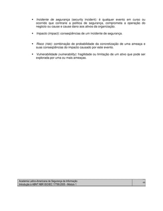 Academia Latino-Americana de Segurança da Informação
Introdução à ABNT NBR ISO/IEC 17799:2005 - Módulo 1
44
Incidente de segurança (security incident): é qualquer evento em curso ou
ocorrido que contrarie a política de segurança, comprometa a operação do
negócio ou cause e cause dano aos ativos da organização.
Impacto (impact): conseqüências de um incidente de segurança.
Risco (risk): combinação de probabilidade da concretização de uma ameaça e
suas conseqüências do impacto causado por este evento.
Vulnerabilidade (vulnerability): fragilidade ou limitação de um ativo que pode ser
explorada por uma ou mais ameaças.
 