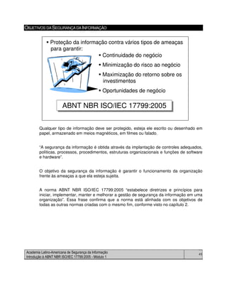 Academia Latino-Americana de Segurança da Informação
Introdução à ABNT NBR ISO/IEC 17799:2005 - Módulo 1
45
OBJETIVOS DASEGURANÇADAINFORMAÇÃO
Qualquer tipo de informação deve ser protegido, esteja ele escrito ou desenhado em
papel, armazenado em meios magnéticos, em filmes ou falado.
“A segurança da informação é obtida através da implantação de controles adequados,
políticas, processos, procedimentos, estruturas organizacionais e funções de software
e hardware”.
O objetivo da segurança da informação é garantir o funcionamento da organização
frente às ameaças a que ela esteja sujeita.
A norma ABNT NBR ISO/IEC 17799:2005 “estabelece diretrizes e princípios para
iniciar, implementar, manter e melhorar a gestão de segurança da informação em uma
organização”. Essa frase confirma que a norma está alinhada com os objetivos de
todas as outras normas criadas com o mesmo fim, conforme visto no capítulo 2.
Continuidade do negócio
Minimização do risco ao negócio
Maximização do retorno sobre os
investimentos
Oportunidades de negócio
ABNT NBR ISO/IEC 17799:2005ABNT NBR ISO/IEC 17799:2005
Proteção da informação contra vários tipos de ameaças
para garantir:
Continuidade do negócio
Minimização do risco ao negócio
Maximização do retorno sobre os
investimentos
Oportunidades de negócio
ABNT NBR ISO/IEC 17799:2005ABNT NBR ISO/IEC 17799:2005
Proteção da informação contra vários tipos de ameaças
para garantir:
 