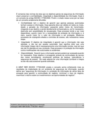 Academia Latino-Americana de Segurança da Informação
Introdução à ABNT NBR ISO/IEC 17799:2005 - Módulo 1
46
É consenso das normas da área que os objetivos gerais da segurança da informação
visam preservar a confiabilidade, integridade e disponibilidade da informação. Esse é
um conceito da antiga ISO/IEC 17799:2000. Porém, é citado nesse curso por se tratar
de um conceito amplamente difundido.
Confiabilidade: tem o objetivo de garantir que apenas pessoas autorizadas
tenham acesso à informação. Essa garantia deve ser obtida em todos os níveis,
desde a geração da informação, passando pelos meios de transmissão,
chegando a seu destino e sendo devidamente armazenada ou, se for necessário,
destruída sem possibilidade de recuperação. Esse processo tende a ser mais
dispendioso, quanto maior for a necessidade de proteção da informação e, é
claro, quanto maior for o valor da informação a ser protegida. Modernos
processos de criptografia aliados a controles de acesso, são necessários nessa
etapa.
Integridade: O objetivo da integridade é garantir que a informação não seja
alterada, a não ser por acesso autorizado. Isso significa dizer que uma
informação íntegra não é necessariamente uma informação correta, mas sim que
ela não foi alterada em seu conteúdo. Esse processo é a proteção da informação
contra modificações não autorizadas ou acidentais.
Disponibilidade: Garantir que a informação sempre poderá ser acessada quando
for necessário. Esse objetivo é conseguido através da continuidade de serviço
dos meios tecnológicos, envolvendo políticas de backup, redundância e
segurança de acesso. De nada adianta ter uma informação confiável e íntegra
se ela não está acessível quando solicitada.
A ABNT NBR ISO/IEC 17799:2005 amplia o conceito acima enfatizando mais os
resultados da implantação de um ambiente de segurança da informação, quando
define que “segurança da informação é a proteção da informação de vários tipos de
ameaças para garantir a continuidade do negócio, minimizar o risco do negócio,
maximizar o retorno sobre os investimentos e as oportunidades de negócio”.
 