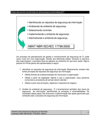 Academia Latino-Americana de Segurança da Informação
Introdução à ABNT NBR ISO/IEC 17799:2005 - Módulo 1
47
COMO IMPLANTAR UM SISTEMADE SERGURANÇADAINFORMAÇÃO?
Um processo de planejamento de gestão e monitoramento de segurança de TI, pode
variar muito em uma organização. Devido aos diferentes estilos, tamanho e estrutura
das organizações, o processo deve se adequar ao ambiente em que será usado. Alguns
passos em linhas gerais são apresentados a seguir:
1. Identificar os requisitos de segurança da informação. Basicamente, existem três
fontes principais de requisitos de segurança da informação:
Obtida através da análise/avaliação de riscos para a organização.
Obtida a partir da legislação vigente a que a organização, seus parceiros
comerciais e provedores de serviço devem atender.
Obtida a partir dos princípios, objetivos e requisitos do negócio.
2. Análise do ambiente de segurança. É o levantamento periódico dos riscos de
segurança da informação, identificando as ameaças e vulnerabilidades. Os
resultados desse passo irão direcionar a determinação das ações gerenciais que
nortearão todo o processo de segurança da informação.
Identificando os requisitos de segurança da informação
Análisando do ambiente de segurança
Selecionando controles
Implementando o ambiente de segurança
Adminstrando o ambiente de segurança
ABNT NBR ISO/IEC 17799:2005ABNT NBR ISO/IEC 17799:2005
Identificando os requisitos de segurança da informação
Análisando do ambiente de segurança
Selecionando controles
Implementando o ambiente de segurança
Adminstrando o ambiente de segurança
ABNT NBR ISO/IEC 17799:2005ABNT NBR ISO/IEC 17799:2005
 