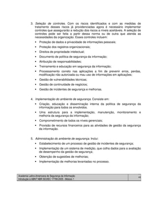Academia Latino-Americana de Segurança da Informação
Introdução à ABNT NBR ISO/IEC 17799:2005 - Módulo 1
48
3. Seleção de controles. Com os riscos identificados e com as medidas de
tratamento desses riscos já providenciadas agora é necessário implementar
controles que assegurarão a redução dos riscos a níveis aceitáveis. A seleção de
controles pode ser feita a partir dessa norma ou de outra que atenda as
necessidades da organização. Esses controles incluem:
Proteção de dados e privacidade de informações pessoais;
Proteção dos registros organizacionais;
Direitos de propriedade intelectual;
Documento de política de segurança da informação;
Atribuição de responsabilidades;
Treinamento e educação em segurança da informação;
Processamento correto nas aplicações a fim de prevenir erros, perdas,
modificação não autorizada ou mau uso de informações em aplicações;
Gestão de vulnerabilidades técnicas;
Gestão de continuidade de negócios;
Gestão de incidentes de segurança e melhorias.
4. Implementação do ambiente de segurança. Consiste em:
Criação, educação e disseminação interna da política de segurança da
informação para todos os envolvidos.
Uma estrutura para a implementação, manutenção, monitoramento e
melhoria da segurança da informação;
Comprometimento de todos os níveis gerenciais;
Provisão de recursos financeiros para as atividades de gestão da segurança
da informação.
5. Administração do ambiente de segurança. Inclui:
Estabelecimento de um processo de gestão de incidentes de segurança;
Implementação de um sistema de medição, que colha dados para a avaliação
de desempenho da gestão de segurança;
Obtenção de sugestões de melhorias;
Implementação de melhorias levantadas no processo.
 