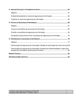 Academia Latino-Americana de Segurança da Informação
Introdução à ABNT NBR ISO/IEC 17799:2005 - Módulo 1
5
4 – ANÁLISE/AVALIAÇÃO E TRATAMENTO DE RISCOS ...................................................................... 50
Objetivo ........................................................................................................................51
Analisando/avaliando os riscos de segurança da informação......................................52
Tratando os riscos de segurança da informação .........................................................56
5 – POLÍTICA DE SEGURANÇA DA INFORMAÇÃO .............................................................................. 60
Objetivo ........................................................................................................................61
O que é uma política de serurança da informação.......................................................62
Criando uma política de segurança da informação ......................................................63
Conteúdo do documento formal da política de segurança da informação ..................73
6 – ORGANIZAÇÃO DA SEGURANÇA DA INFORMAÇÃO ...................................................................... 76
Objetivo ........................................................................................................................77
Estruturação da segurança da informação: Gestão de autorização de novos recursos78
Estruturação da segurança da informação: Acordos de confidencialidade e sigilo para
acessos de funcionários, parte externa e cliente..........................................................80
NORMAS TÉCNICAS ....................................................................................................................... 83
REFERÊNCIAS BIBLIOGRÁFICAS ..................................................................................................... 84
 