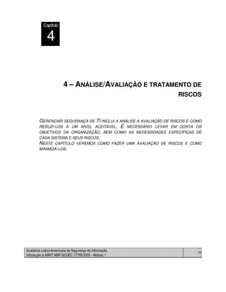 Academia Latino-Americana de Segurança da Informação
Introdução à ABNT NBR ISO/IEC 17799:2005 - Módulo 1
50
4 – ANÁLISE/AVALIAÇÃO E TRATAMENTO DE
RISCOS
GERENCIAR SEGURANÇA DE TI INCLUI A ANÁLISE A AVALIAÇÃO DE RISCOS E COMO
REDUZI-LOS A UM NÍVEL ACEITÁVEL. É NECESSÁRIO LEVAR EM CONTA OS
OBJETIVOS DA ORGANIZAÇÃO, BEM COMO AS NECESSIDADES ESPECÍFICAS DE
CADA SISTEMA E SEUS RISCOS.
NESTE CAPÍTULO VEREMOS COMO FAZER UMA AVALIAÇÃO DE RISCOS E COMO
MINIMIZÁ-LOS.
CapítuloCapítulo
4
 