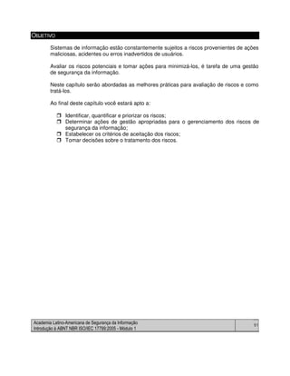 Academia Latino-Americana de Segurança da Informação
Introdução à ABNT NBR ISO/IEC 17799:2005 - Módulo 1
51
OBJETIVO
Sistemas de informação estão constantemente sujeitos a riscos provenientes de ações
maliciosas, acidentes ou erros inadvertidos de usuários.
Avaliar os riscos potenciais e tomar ações para minimizá-los, é tarefa de uma gestão
de segurança da informação.
Neste capítulo serão abordadas as melhores práticas para avaliação de riscos e como
tratá-los.
Ao final deste capítulo você estará apto a:
Identificar, quantificar e priorizar os riscos;
Determinar ações de gestão apropriadas para o gerenciamento dos riscos de
segurança da informação;
Estabelecer os critérios de aceitação dos riscos;
Tomar decisões sobre o tratamento dos riscos.
 