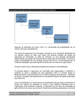 Academia Latino-Americana de Segurança da Informação
Introdução à ABNT NBR ISO/IEC 17799:2005 - Módulo 1
52
ANALISANDO/AVALIANDO OS RISCOS DE SEGURANÇADAINFORMAÇÃO
Segundo as definições da norma, risco é a “combinação da probabilidade de um
evento e de suas conseqüências”.
Por evento de segurança da informação, entenda-se uma “ocorrência identificada de
um sistema, serviço ou rede, que indica uma possível violação da política de
segurança da informação, ou falha de controles, ou uma situação previamente
desconhecida, que possa ser relevante para a segurança da informação”. O evento é
então a concretização de uma ameaça, que por sua vez é a “causa potencial de um
incidente indesejado, que pode resultar em dano para um sistema ou organização”.
Portanto, avaliar riscos, passa pela avaliação de ameaças e vulnerabilidades.
O principal desafio à segurança da informação das organizações é identificar e
qualificar os riscos e ameaças às suas operações. Este é o primeiro passo no
desenvolvimento e gerenciamento de um efetivo programa de segurança. Identificar
os riscos e ameaças mais significantes tornará possível determinar ações apropriadas
para reduzi-los.
Uma vez identificados, os riscos devem ser qualificados para que sejam priorizados em
função de critérios de aceitação de riscos e dos objetivos relevantes para a
organização. Esta atividade é apenas um elemento de uma série de atividades de
gerenciamento de riscos, que envolvem implementar políticas apropriadas e controles
O que deve
ser
protegido
Contra qual
ameaça
Avaliação
do
risco
Recomendações
O que deve
ser
protegido
Contra qual
ameaça
Avaliação
do
risco
Recomendações
 