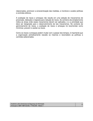 Academia Latino-Americana de Segurança da Informação
Introdução à ABNT NBR ISO/IEC 17799:2005 - Módulo 1
53
relacionados, promover a conscientização das medidas, e monitorar e avaliar políticas
e controles efetivos.
A avaliação de riscos e ameaças não resulta em uma seleção de mecanismos de
prevenção, detecção e resposta para redução de riscos. Ao contrário ela simplesmente
indica as áreas onde esses mecanismos devem ser aplicados, e a a prioridade que
deve ser designada para o desenvolvimento de tais mecanismos. No contexto de
gerenciamento de riscos, a avaliação de riscos e ameaças irá recomendar como
minimizar, prevenir e aceitar os riscos.
Como os riscos e ameaças podem mudar com o passar dos tempos, é importante que
a organização periodicamente reavalie os mesmos e reconsidere as políticas e
controles selecionados.
 