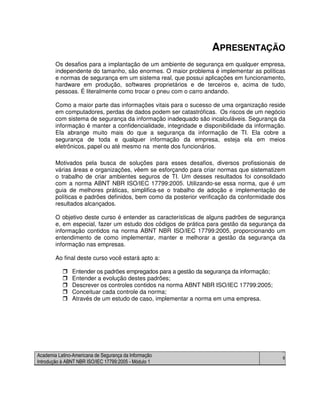 Academia Latino-Americana de Segurança da Informação
Introdução à ABNT NBR ISO/IEC 17799:2005 - Módulo 1
6
APRESENTAÇÃO
Os desafios para a implantação de um ambiente de segurança em qualquer empresa,
independente do tamanho, são enormes. O maior problema é implementar as políticas
e normas de segurança em um sistema real, que possui aplicações em funcionamento,
hardware em produção, softwares proprietários e de terceiros e, acima de tudo,
pessoas. É literalmente como trocar o pneu com o carro andando.
Como a maior parte das informações vitais para o sucesso de uma organização reside
em computadores, perdas de dados podem ser catastróficas. Os riscos de um negócio
com sistema de segurança da informação inadequado são incalculáveis. Segurança da
informação é manter a confidencialidade, integridade e disponibilidade da informação.
Ela abrange muito mais do que a segurança da informação de TI. Ela cobre a
segurança de toda e qualquer informação da empresa, esteja ela em meios
eletrônicos, papel ou até mesmo na mente dos funcionários.
Motivados pela busca de soluções para esses desafios, diversos profissionais de
várias áreas e organizações, vêem se esforçando para criar normas que sistematizem
o trabalho de criar ambientes seguros de TI. Um desses resultados foi consolidado
com a norma ABNT NBR ISO/IEC 17799:2005. Utilizando-se essa norma, que é um
guia de melhores práticas, simplifica-se o trabalho de adoção e implementação de
políticas e padrões definidos, bem como da posterior verificação da conformidade dos
resultados alcançados.
O objetivo deste curso é entender as características de alguns padrões de segurança
e, em especial, fazer um estudo dos códigos de prática para gestão da segurança da
informação contidos na norma ABNT NBR ISO/IEC 17799:2005, proporcionando um
entendimento de como implementar, manter e melhorar a gestão da segurança da
informação nas empresas.
Ao final deste curso você estará apto a:
Entender os padrões empregados para a gestão da segurança da informação;
Entender a evolução destes padrões;
Descrever os controles contidos na norma ABNT NBR ISO/IEC 17799:2005;
Conceituar cada controle da norma;
Através de um estudo de caso, implementar a norma em uma empresa.
 