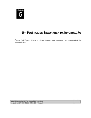 Academia Latino-Americana de Segurança da Informação
Introdução à ABNT NBR ISO/IEC 17799:2005 - Módulo 1
60
5 – POLÍTICA DE SEGURANÇA DA INFORMAÇÃO
NESTE CAPÍTULO VEREMOS COMO CRIAR UMA POLÍTICA DE SEGURANÇA DA
INFORMAÇÃO
Capítulo
5
 