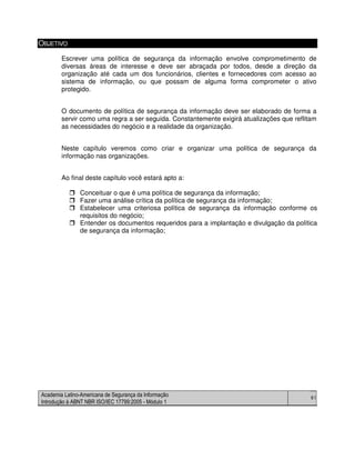 Academia Latino-Americana de Segurança da Informação
Introdução à ABNT NBR ISO/IEC 17799:2005 - Módulo 1
61
OBJETIVO
Escrever uma política de segurança da informação envolve comprometimento de
diversas áreas de interesse e deve ser abraçada por todos, desde a direção da
organização até cada um dos funcionários, clientes e fornecedores com acesso ao
sistema de informação, ou que possam de alguma forma comprometer o ativo
protegido.
O documento de política de segurança da informação deve ser elaborado de forma a
servir como uma regra a ser seguida. Constantemente exigirá atualizações que reflitam
as necessidades do negócio e a realidade da organização.
Neste capítulo veremos como criar e organizar uma política de segurança da
informação nas organizações.
Ao final deste capítulo você estará apto a:
Conceituar o que é uma política de segurança da informação;
Fazer uma análise crítica da política de segurança da informação;
Estabelecer uma criteriosa política de segurança da informação conforme os
requisitos do negócio;
Entender os documentos requeridos para a implantação e divulgação da política
de segurança da informação;
 