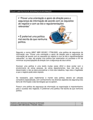 Academia Latino-Americana de Segurança da Informação
Introdução à ABNT NBR ISO/IEC 17799:2005 - Módulo 1
62
O QUE É UMAPOLÍTICADE SERURANÇADAINFORMAÇÃO
Segundo a norma ABNT NBR ISO/IEC 17799:2005, uma política de segurança da
informação visa “Prover uma orientação e apoio da direção para a segurança da
informação de acordo com os requisitos do negócio e com as leis e regulamentações
relevantes”, ou seja, ela propõe uma política que sistematize um processo a fim de
minimizar as preocupações da direção com a segurança de seus ativos.
Escrever uma política é uma tarefa muitas vezes difícil e deve contar com o
envolvimento de várias pessoas, de vários departamentos. Isso não deve ser
desanimador e não se deve procrastinar o início dos trabalhos, haja vista a fragilidade
a que o negócio pode estar exposto.
Se necessário, para implementar e manter esta política, deverá ser utilizada
consultoria especializada, com conhecimento nos diversos aspectos da segurança dos
bens de informação e das tecnologias que os apóiam.
Possuir uma política de segurança da informação na organização é importantíssimo
para o sucesso dos negócios. É preferível uma política mal escrita do que nenhuma
política.
“Prover uma orientação e apoio da direção para a
segurança da informação de acordo com os requisitos
do negócio e com as leis e regulamentações
relevantes”
É preferível uma política
mal escrita do que nenhuma
política.
“Prover uma orientação e apoio da direção para a
segurança da informação de acordo com os requisitos
do negócio e com as leis e regulamentações
relevantes”
É preferível uma política
mal escrita do que nenhuma
política.
 