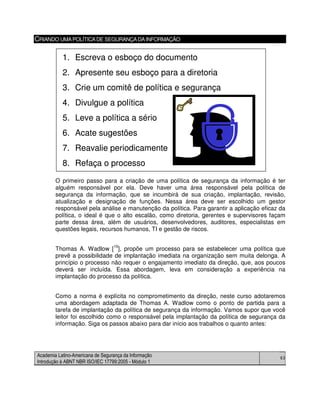 Academia Latino-Americana de Segurança da Informação
Introdução à ABNT NBR ISO/IEC 17799:2005 - Módulo 1
63
CRIANDO UMAPOLÍTICADE SEGURANÇADAINFORMAÇÃO
O primeiro passo para a criação de uma política de segurança da informação é ter
alguém responsável por ela. Deve haver uma área responsável pela política de
segurança da informação, que se incumbirá de sua criação, implantação, revisão,
atualização e designação de funções. Nessa área deve ser escolhido um gestor
responsável pela análise e manutenção da política. Para garantir a aplicação eficaz da
política, o ideal é que o alto escalão, como diretoria, gerentes e supervisores façam
parte dessa área, além de usuários, desenvolvedores, auditores, especialistas em
questões legais, recursos humanos, TI e gestão de riscos.
Thomas A. Wadlow [10
], propõe um processo para se estabelecer uma política que
prevê a possibilidade de implantação imediata na organização sem muita delonga. A
princípio o processo não requer o engajamento imediato da direção, que, aos poucos
deverá ser incluída. Essa abordagem, leva em consideração a experiência na
implantação do processo da política.
Como a norma é explícita no comprometimento da direção, neste curso adotaremos
uma abordagem adaptada de Thomas A. Wadlow como o ponto de partida para a
tarefa de implantação da política de segurança da informação. Vamos supor que você
leitor foi escolhido como o responsável pela implantação da política de segurança da
informação. Siga os passos abaixo para dar início aos trabalhos o quanto antes:
1. Escreva o esboço do documento
2. Apresente seu esboço para a diretoria
3. Crie um comitê de política e segurança
4. Divulgue a política
5. Leve a política a sério
6. Acate sugestões
7. Reavalie periodicamente
8. Refaça o processo
1. Escreva o esboço do documento
2. Apresente seu esboço para a diretoria
3. Crie um comitê de política e segurança
4. Divulgue a política
5. Leve a política a sério
6. Acate sugestões
7. Reavalie periodicamente
8. Refaça o processo
 