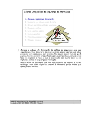 Academia Latino-Americana de Segurança da Informação
Introdução à ABNT NBR ISO/IEC 17799:2005 - Módulo 1
64
1. Escreva o esboço do documento da política de segurança para sua
organização. Esse documento deve ser genérico, possuir apenas suas idéias
principais, sem preocupação com precisão. Não deverá possuir mais do que 5
páginas. Escreva também uma justificativa para sua implantação, sempre com o
foco nos negócios e riscos a que a organização está sujeita caso não se
implante a política de segurança da informação.
Procure fazer um documento com foco nos processos de negócio, e não na
tecnologia. Para obter o apoio da diretoria é necessário que se mostre qual
operação está em risco.
1. Escreva o esboço do documento
2. Apresente seu esboço para a diretoria
3. Crie um comitê de política e segurança
4. Divulgue a política
5. Leve a política a sério
6. Acate sugestões
7. Reavalie periodicamente
8. Refaça o processo
Criando uma política de segurança da informação
1. Escreva o esboço do documento
2. Apresente seu esboço para a diretoria
3. Crie um comitê de política e segurança
4. Divulgue a política
5. Leve a política a sério
6. Acate sugestões
7. Reavalie periodicamente
8. Refaça o processo
Criando uma política de segurança da informação
 