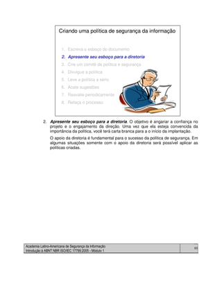 Academia Latino-Americana de Segurança da Informação
Introdução à ABNT NBR ISO/IEC 17799:2005 - Módulo 1
65
2. Apresente seu esboço para a diretoria. O objetivo é angariar a confiança no
projeto e o engajamento da direção. Uma vez que ela esteja convencida da
importância da política, você terá carta branca para a o início da implantação.
O apoio da diretoria é fundamental para o sucesso da política de segurança. Em
algumas situações somente com o apoio da diretoria será possível aplicar as
políticas criadas.
1. Escreva o esboço do documento
2. Apresente seu esboço para a diretoria
3. Crie um comitê de política e segurança
4. Divulgue a política
5. Leve a política a sério
6. Acate sugestões
7. Reavalie periodicamente
8. Refaça o processo
Criando uma política de segurança da informação
1. Escreva o esboço do documento
2. Apresente seu esboço para a diretoria
3. Crie um comitê de política e segurança
4. Divulgue a política
5. Leve a política a sério
6. Acate sugestões
7. Reavalie periodicamente
8. Refaça o processo
Criando uma política de segurança da informação
 