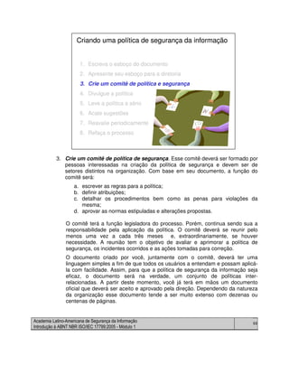 Academia Latino-Americana de Segurança da Informação
Introdução à ABNT NBR ISO/IEC 17799:2005 - Módulo 1
66
3. Crie um comitê de política de segurança. Esse comitê deverá ser formado por
pessoas interessadas na criação da política de segurança e devem ser de
setores distintos na organização. Com base em seu documento, a função do
comitê será:
a. escrever as regras para a política;
b. definir atribuições;
c. detalhar os procedimentos bem como as penas para violações da
mesma;
d. aprovar as normas estipuladas e alterações propostas.
O comitê terá a função legisladora do processo. Porém, continua sendo sua a
responsabilidade pela aplicação da política. O comitê deverá se reunir pelo
menos uma vez a cada três meses e, extraordinariamente, se houver
necessidade. A reunião tem o objetivo de avaliar e aprimorar a política de
segurança, os incidentes ocorridos e as ações tomadas para correção.
O documento criado por você, juntamente com o comitê, deverá ter uma
linguagem simples a fim de que todos os usuários a entendam e possam aplicá-
la com facilidade. Assim, para que a política de segurança da informação seja
eficaz, o documento será na verdade, um conjunto de políticas inter-
relacionadas. A partir deste momento, você já terá em mãos um documento
oficial que deverá ser aceito e aprovado pela direção. Dependendo da natureza
da organização esse documento tende a ser muito extenso com dezenas ou
centenas de páginas.
1. Escreva o esboço do documento
2. Apresente seu esboço para a diretoria
3. Crie um comitê de política e segurança
4. Divulgue a política
5. Leve a política a sério
6. Acate sugestões
7. Reavalie periodicamente
8. Refaça o processo
Criando uma política de segurança da informação
1. Escreva o esboço do documento
2. Apresente seu esboço para a diretoria
3. Crie um comitê de política e segurança
4. Divulgue a política
5. Leve a política a sério
6. Acate sugestões
7. Reavalie periodicamente
8. Refaça o processo
Criando uma política de segurança da informação
 