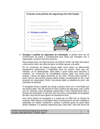 Academia Latino-Americana de Segurança da Informação
Introdução à ABNT NBR ISO/IEC 17799:2005 - Módulo 1
67
4. Divulgue a política de segurança da informação. A política deve ser de
conhecimento de todos e compreensível para todos que interagem com a
organização, usuários internos e externos.
Deve sempre estar nas mãos de quem vai utilizá-la. Porém, de nada vale colocar
o documento inteiro nas mãos de quem vai utilizar apenas uma parte.
Se um funcionário da limpeza precisa saber como limpar um determinado
equipamento preservando a integridade física do mesmo. Caso veja, por
exemplo, um fio desencapado, deve saber a quem avisar para solucionar o
incidente. Um funcionário da contabilidade precisa saber sua senha para
acessar o banco de dados pertinente ao seu setor. Precisa saber também a
quem recorrer caso precise acessar dados antigos, armazenados em fita, e que
precisam ser restaurados. Porém, não precisa saber os detalhes de como são
realizados os backups.
A divulgação eficaz é aquela que atinge a pessoa certa com a informação que
ela precisa saber. Ela não precisa ler toda a política de segurança, mas a parte
que lhe interessa. Essa divulgação segmentada é fator imprescindível para o
sucesso da empreitada. É claro que isso não exclui a necessidade de divulgação
de todo o documento caso alguém se interesse em lê-lo.
Uma forma prática de divulgação é a criação de um Web site na intranet da
empresa. Nele todas as informações sobre a política devem ser bem redigidas e
separadas em seções, facilitando o acesso a políticas gerais às quais todos
devem obedecer e a políticas específicas para cada setor. Este site servirá de
1. Escreva o esboço do documento
2. Apresente seu esboço para a diretoria
3. Crie um comitê de política e segurança
4. Divulgue a política
5. Leve a política a sério
6. Acate sugestões
7. Reavalie periodicamente
8. Refaça o processo
Criando uma política de segurança da informação
1. Escreva o esboço do documento
2. Apresente seu esboço para a diretoria
3. Crie um comitê de política e segurança
4. Divulgue a política
5. Leve a política a sério
6. Acate sugestões
7. Reavalie periodicamente
8. Refaça o processo
Criando uma política de segurança da informação
 