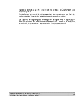 Academia Latino-Americana de Segurança da Informação
Introdução à ABNT NBR ISO/IEC 17799:2005 - Módulo 1
68
repositório de tudo o que for estabelecido na política e servirá também para
coletar sugestões.
Outras formas de divulgação também poderão ser usadas como um fórum, e-
mails periódicos, ferramentas colaborativas de troca de informação.
Se a política de segurança da informação for divulgada fora da organização,
tome o cuidado de não revelar informações sensíveis. Lembre-se de classificar
as informações sigilosas para acesso apenas a pessoas específicas.
 