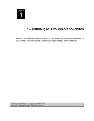 Academia Latino-Americana de Segurança da Informação
Introdução à ABNT NBR ISO/IEC 17799:2005 - Módulo 1
7
1 – INTRODUÇÃO: EVOLUÇÃO E CONCEITOS
NESTE CAPÍTULO SERÃO APRESENTADOS UMA BREVE EVOLUÇÃO DAS NORMAS DE
SEGURANÇA E OS PRINCIPAIS CONCEITOS DE SEGURANÇA DA INFORMAÇÃO.
Módulo
2
Capítulo
1
 