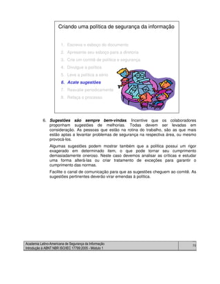 Academia Latino-Americana de Segurança da Informação
Introdução à ABNT NBR ISO/IEC 17799:2005 - Módulo 1
70
6. Sugestões são sempre bem-vindas. Incentive que os colaboradores
proponham sugestões de melhorias. Todas devem ser levadas em
consideração. As pessoas que estão na rotina do trabalho, são as que mais
estão aptas a levantar problemas de segurança na respectiva área, ou mesmo
provocá-los.
Algumas sugestões podem mostrar também que a política possui um rigor
exagerado em determinado item, o que pode tornar seu cumprimento
demasiadamente oneroso. Neste caso devemos analisar as críticas e estudar
uma forma alterá-las ou criar tratamento de exceções para garantir o
cumprimento das normas.
Facilite o canal de comunicação para que as sugestões cheguem ao comitê. As
sugestões pertinentes deverão virar emendas à política.
1. Escreva o esboço do documento
2. Apresente seu esboço para a diretoria
3. Crie um comitê de política e segurança
4. Divulgue a política
5. Leve a política a sério
6. Acate sugestões
7. Reavalie periodicamente
8. Refaça o processo
Criando uma política de segurança da informação
1. Escreva o esboço do documento
2. Apresente seu esboço para a diretoria
3. Crie um comitê de política e segurança
4. Divulgue a política
5. Leve a política a sério
6. Acate sugestões
7. Reavalie periodicamente
8. Refaça o processo
Criando uma política de segurança da informação
 