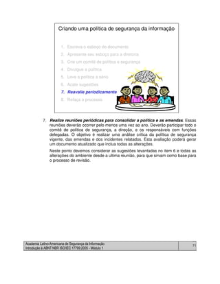 Academia Latino-Americana de Segurança da Informação
Introdução à ABNT NBR ISO/IEC 17799:2005 - Módulo 1
71
7. Realize reuniões periódicas para consolidar a política e as emendas. Essas
reuniões deverão ocorrer pelo menos uma vez ao ano. Deverão participar todo o
comitê de política de segurança, a direção, e os responsáveis com funções
delegadas. O objetivo é realizar uma análise crítica da política de segurança
vigente, das emendas e dos incidentes relatados. Esta avaliação poderá gerar
um documento atualizado que inclua todas as alterações.
Neste ponto devemos considerar as sugestões levantadas no item 6 e todas as
alterações do ambiente desde a ultima reunião, para que sirvam como base para
o processo de revisão.
1. Escreva o esboço do documento
2. Apresente seu esboço para a diretoria
3. Crie um comitê de política e segurança
4. Divulgue a política
5. Leve a política a sério
6. Acate sugestões
7. Reavalie periodicamente
8. Refaça o processo
Criando uma política de segurança da informação
1. Escreva o esboço do documento
2. Apresente seu esboço para a diretoria
3. Crie um comitê de política e segurança
4. Divulgue a política
5. Leve a política a sério
6. Acate sugestões
7. Reavalie periodicamente
8. Refaça o processo
Criando uma política de segurança da informação
 
