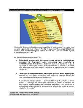 Academia Latino-Americana de Segurança da Informação
Introdução à ABNT NBR ISO/IEC 17799:2005 - Módulo 1
73
CONTEÚDO DO DOCUMENTO FORMAL DAPOLÍTICADE SEGURANÇADAINFORMAÇÃO
O conteúdo do documento elaborado para a política de segurança da informação varia
de uma organização para outra, em função de sua maturidade, disponibilidade de
recursos, necessidades do negócio, área de atuação, etc... Deve ser simples, objetivo
e compreensível para todos.
O Documento consta normalmente de:
a. Definição de segurança da informação, metas, escopo e importância da
segurança da informação como mecanismo que possibilita o
compartilhamento da informação. Esse item é um texto explicativo do que é
segurança da informação, como o texto apresentado no capítulo 3, subitens
“Conceitos básicos de Segurança da Informação” e “Objetivos da Segurança da
Informação”.
b. Declaração do comprometimento da direção apoiando metas e princípios.
Mais uma vez, uma etapa bem simples de ser executada. Pode ser apenas uma
frase assinada pela direção, como por exemplo:
“A Diretoria da XYZ S/A declara-se comprometida em proteger todos os ativos
ligados à Tecnologia da Informação, apoiando as metas e princípios da
segurança da informação estabelecidas neste documento, a fim de garantir a
confiabilidade, disponibilidade e integridade da informação, alinhada com as
estratégias do negócio”.
a. Definição
b. Declaração
c. Estrutura de controles
d. Conformidade com legislação
e. Treinamento
f. Gestão de continuidade de negócio
g. Consequências das violações
h. Definição de responsabilidades
i. Referências
Política de segurança da informação
a. Definição
b. Declaração
c. Estrutura de controles
d. Conformidade com legislação
e. Treinamento
f. Gestão de continuidade de negócio
g. Consequências das violações
h. Definição de responsabilidades
i. Referências
Política de segurança da informação
 