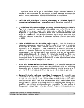 Academia Latino-Americana de Segurança da Informação
Introdução à ABNT NBR ISO/IEC 17799:2005 - Módulo 1
74
O importante nesse item é que a assinatura da direção realmente expresse a
vontade e engajamento do alto escalão da empresa, apoiando ativamente as
ações a serem implantadas e definindo atribuições de forma explícita.
c. Estrutura para estabelecer objetivos de controles e controles, incluindo
estrutura e análise/avaliação e gerenciamento de risco. Veja o capítulo 4.
d. Princípios de conformidade com a legislação e regulamentos contratuais.
Aqui deve ser avaliada a questão legal do negócio, suas conformidades com a
legislação vigente e com regulamentos e contratos. As cláusulas do documento
de política de segurança da informação devem estar em conformidade com essa
avaliação. Por exemplo, caso a organização seja uma entidade pública, ela está
obrigada a obedecer uma política de segurança conforme o decreto presidencial
n0
3.505.
e. Plano de treinamento em segurança da informação. É muito importante que
todos os envolvidos com a segurança da informação, tenham não só acesso ao
documento de política, como também sejam instruídos no processo de
implantação e uso da política. Tendo conhecimento e formação adequada, a
eficácia do plano de segurança terá mais chances de sucesso. Além disso,
todos passam a ser co-responsáveis pelo processo uma vez que não podem
alegar desconhecimento do mesmo. O treinamento poderá ser feito, por
exemplo, através de seminários programados, distribuições de cartilhas com
informações sobre a segurança da informação, e-mails regulares com dicas
sobre o assunto e site de divulgação da política.
f. Plano para gestão de continuidade do negócio. É um conjunto de estratégias
e procedimentos que visam garantir que não haverá interrupção das atividades
do negócio, além de proteger os processos críticos no caso de alguma falha. É
um conjunto de medidas que combinam ações preventivas e de recuperação.
g. Conseqüência das violações na política de segurança. É necessário que
todos saibam das conseqüências da violação na política. Essas conseqüências
passam por punições que devem ser explicitadas no documento. O responsável
pela aplicação da política deve estar bem preparado para a eventualidade de ter
que, por exemplo, solicitar a demissão de um bom funcionário que tenha violado
a política. Isso pode ser constrangedor, mas necessário. Por isso, explicite e
divulgue bem essa parte para evitar desculpas de desconhecimento das normas.
 