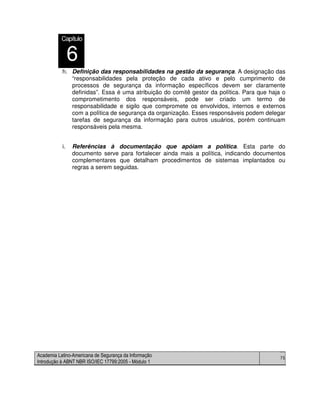 Academia Latino-Americana de Segurança da Informação
Introdução à ABNT NBR ISO/IEC 17799:2005 - Módulo 1
75
h. Definição das responsabilidades na gestão da segurança. A designação das
“responsabilidades pela proteção de cada ativo e pelo cumprimento de
processos de segurança da informação específicos devem ser claramente
definidas”. Essa é uma atribuição do comitê gestor da política. Para que haja o
comprometimento dos responsáveis, pode ser criado um termo de
responsabilidade e sigilo que compromete os envolvidos, internos e externos
com a política de segurança da organização. Esses responsáveis podem delegar
tarefas de segurança da informação para outros usuários, porém continuam
responsáveis pela mesma.
i. Referências à documentação que apóiam a política. Esta parte do
documento serve para fortalecer ainda mais a política, indicando documentos
complementares que detalham procedimentos de sistemas implantados ou
regras a serem seguidas.
Capítulo
6
 