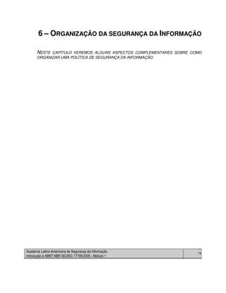 Academia Latino-Americana de Segurança da Informação
Introdução à ABNT NBR ISO/IEC 17799:2005 - Módulo 1
76
6 – ORGANIZAÇÃO DA SEGURANÇA DA INFORMAÇÃO
NESTE CAPÍTULO VEREMOS ALGUNS ASPECTOS COMPLEMENTARES SOBRE COMO
ORGANIZAR UMA POLÍTICA DE SEGURANÇA DA INFORMAÇÃO
 