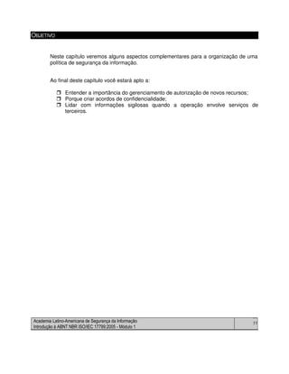 Academia Latino-Americana de Segurança da Informação
Introdução à ABNT NBR ISO/IEC 17799:2005 - Módulo 1
77
OBJETIVO
Neste capítulo veremos alguns aspectos complementares para a organização de uma
política de segurança da informação.
Ao final deste capítulo você estará apto a:
Entender a importância do gerenciamento de autorização de novos recursos;
Porque criar acordos de confidencialidade;
Lidar com informações sigilosas quando a operação envolve serviços de
terceiros.
 