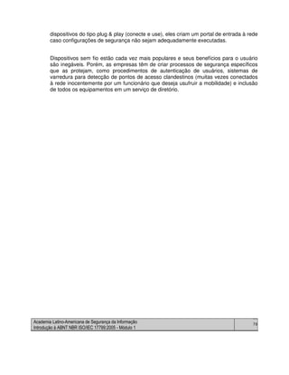Academia Latino-Americana de Segurança da Informação
Introdução à ABNT NBR ISO/IEC 17799:2005 - Módulo 1
79
dispositivos do tipo plug & play (conecte e use), eles criam um portal de entrada à rede
caso configurações de segurança não sejam adequadamente executadas.
Dispositivos sem fio estão cada vez mais populares e seus benefícios para o usuário
são inegáveis. Porém, as empresas têm de criar processos de segurança específicos
que as protejam, como procedimentos de autenticação de usuários, sistemas de
varredura para detecção de pontos de acesso clandestinos (muitas vezes conectados
à rede inocentemente por um funcionário que deseja usufruir a mobilidade) e inclusão
de todos os equipamentos em um serviço de diretório.
 