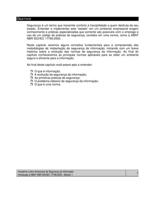 Academia Latino-Americana de Segurança da Informação
Introdução à ABNT NBR ISO/IEC 17799:2005 - Módulo 1
8
OBJETIVOS
Segurança é um termo que transmite conforto e tranqüilidade a quem desfruta de seu
estado. Entender e implementar este “estado” em um ambiente empresarial exigem
conhecimento e práticas especializadas que somente são possíveis com o emprego e
uso de um código de práticas de segurança, contidos em uma norma, como a ABNT
NBR ISO/IEC 17799:2005.
Neste capítulo veremos alguns conceitos fundamentais para a compreensão das
metodologias de implantação de segurança da informação, iniciando com um breve
histórico sobre a evolução das normas de segurança da informação. Ao final do
capítulo conheceremos as principais normas aplicáveis para se obter um ambiente
seguro e eficiente para a informação.
Ao final deste capítulo você estará apto a entender:
O que é informação;
A evolução da segurança da informação;
As primeiras práticas de segurança;
O problema clássico de segurança da informação;
O que é uma norma.
 